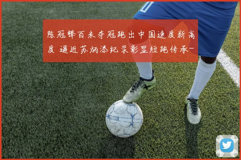 陈冠锋百米夺冠跑出中国速度新高度 逼近苏炳添纪录彰显短跑传承