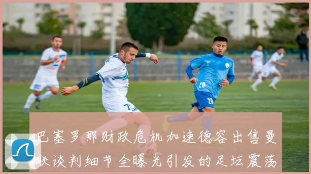巴塞罗那财政危机加速德容出售曼联谈判细节全曝光引发的足坛震荡