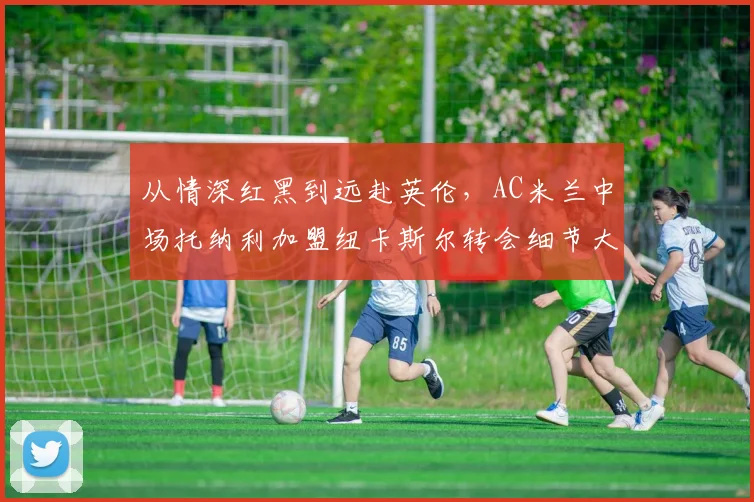 从情深红黑到远赴英伦，AC米兰中场托纳利加盟纽卡斯尔转会细节大起底