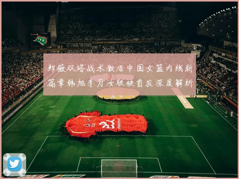 郑薇双塔战术激活中国女篮内线新篇章韩旭李月汝联袂首发深度解析