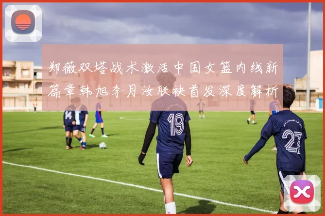 郑薇双塔战术激活中国女篮内线新篇章韩旭李月汝联袂首发深度解析