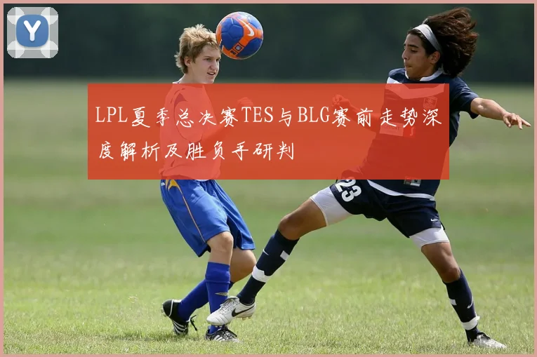 LPL夏季总决赛TES与BLG赛前走势深度解析及胜负手研判