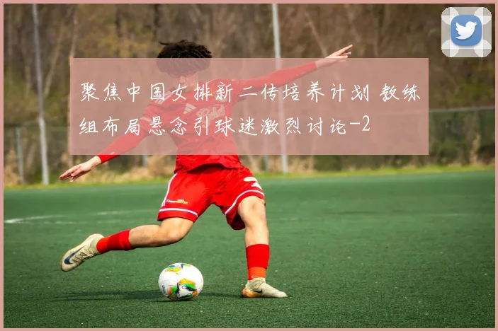 聚焦中国女排新二传培养计划 教练组布局悬念引球迷激烈讨论