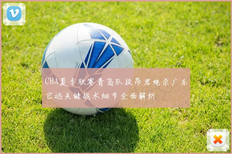 CBA夏季联赛青岛队段昂君绝杀广东宏远关键战术细节全面解析
