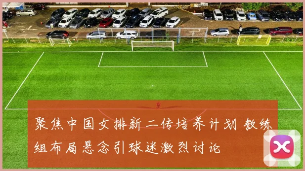 聚焦中国女排新二传培养计划 教练组布局悬念引球迷激烈讨论