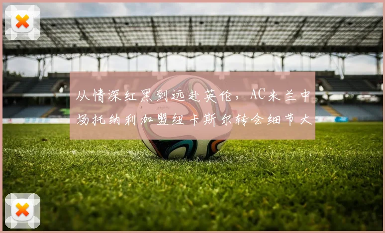 从情深红黑到远赴英伦，AC米兰中场托纳利加盟纽卡斯尔转会细节大起底