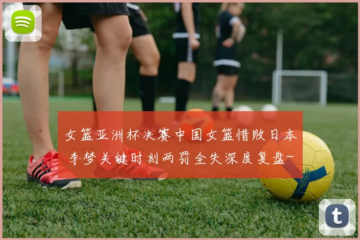 女篮亚洲杯决赛中国女篮惜败日本 李梦关键时刻两罚全失深度复盘