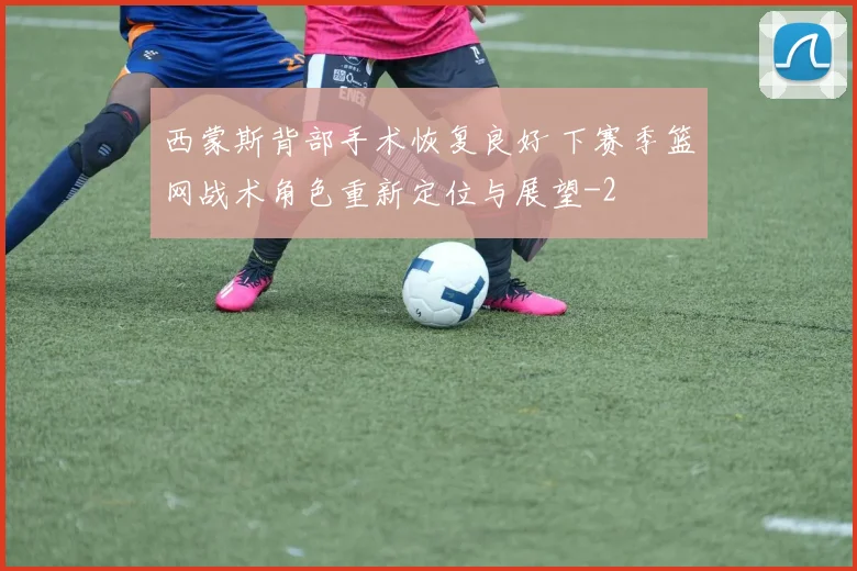 西蒙斯背部手术恢复良好 下赛季篮网战术角色重新定位与展望